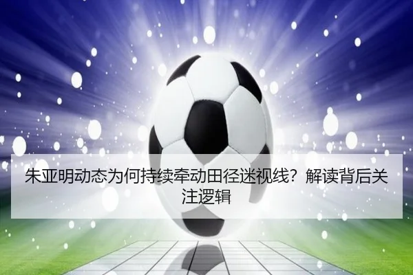 朱亚明动态为何持续牵动田径迷视线？解读背后关注逻辑